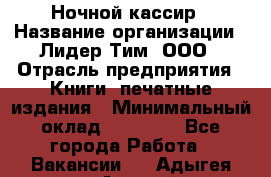 Ночной кассир › Название организации ­ Лидер Тим, ООО › Отрасль предприятия ­ Книги, печатные издания › Минимальный оклад ­ 37 000 - Все города Работа » Вакансии   . Адыгея респ.,Адыгейск г.